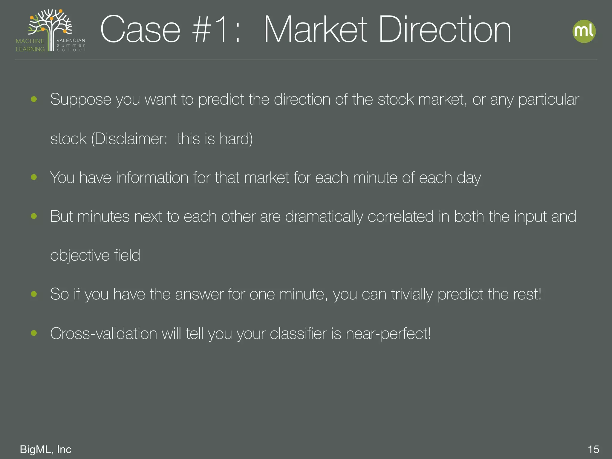BigML, Inc 15
Case #1: Market Direction
• Suppose you want to predict the direction of the stock market, or any particular
stock (Disclaimer: this is hard)
• You have information for that market for each minute of each day
• But minutes next to each other are dramatically correlated in both the input and
objective ﬁeld
• So if you have the answer for one minute, you can trivially predict the rest!
• Cross-validation will tell you your classiﬁer is near-perfect!
 