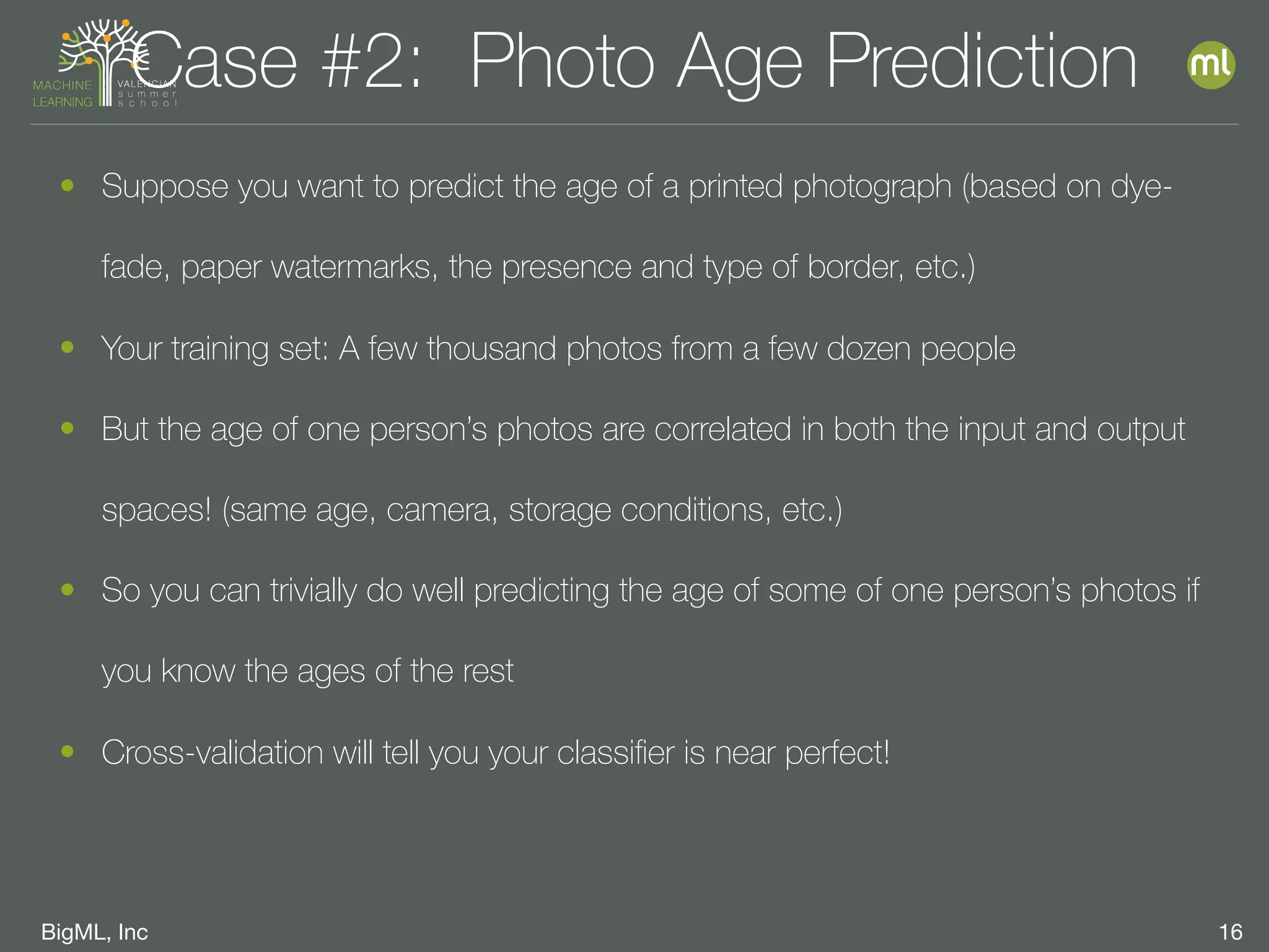 BigML, Inc 16
Case #2: Photo Age Prediction
• Suppose you want to predict the age of a printed photograph (based on dye-
fade, paper watermarks, the presence and type of border, etc.)
• Your training set: A few thousand photos from a few dozen people
• But the age of one person’s photos are correlated in both the input and output
spaces! (same age, camera, storage conditions, etc.)
• So you can trivially do well predicting the age of some of one person’s photos if
you know the ages of the rest
• Cross-validation will tell you your classiﬁer is near perfect!
 