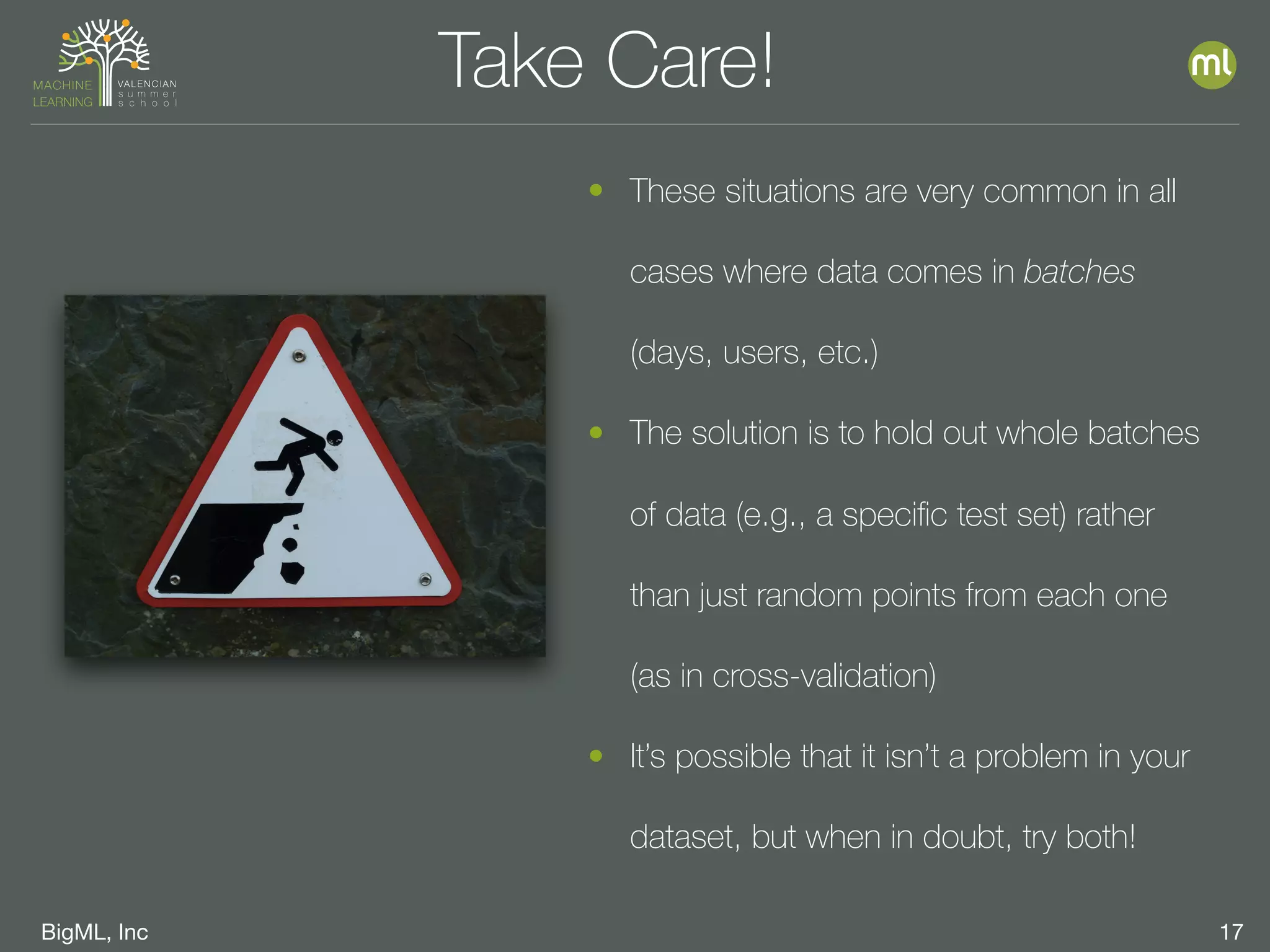 BigML, Inc 17
Take Care!
• These situations are very common in all
cases where data comes in batches
(days, users, etc.)
• The solution is to hold out whole batches
of data (e.g., a speciﬁc test set) rather
than just random points from each one
(as in cross-validation)
• It’s possible that it isn’t a problem in your
dataset, but when in doubt, try both!
 