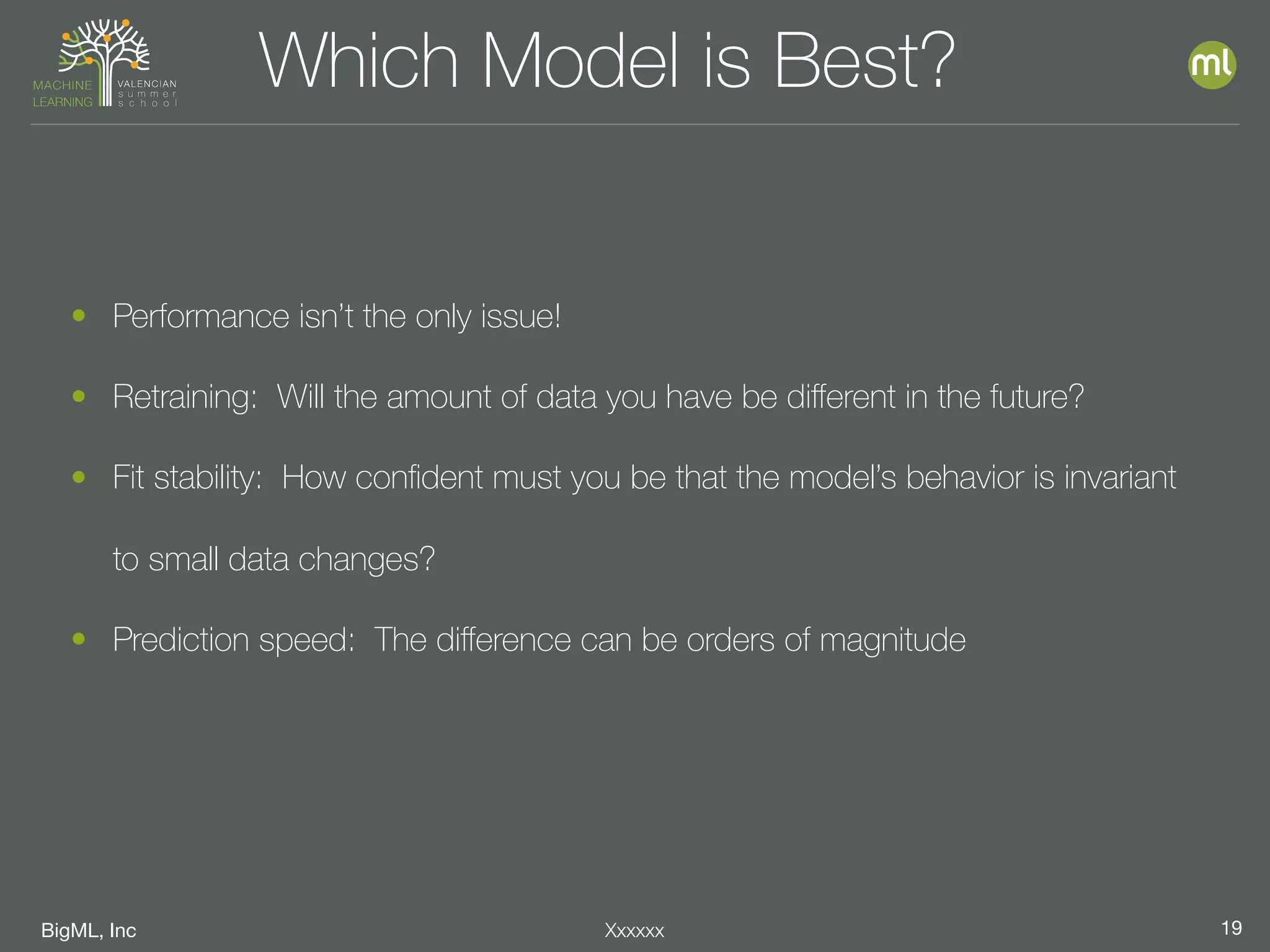 BigML, Inc 19Xxxxxx
Which Model is Best?
• Performance isn’t the only issue!
• Retraining: Will the amount of data you have be diﬀerent in the future?
• Fit stability: How conﬁdent must you be that the model’s behavior is invariant
to small data changes?
• Prediction speed: The diﬀerence can be orders of magnitude
 