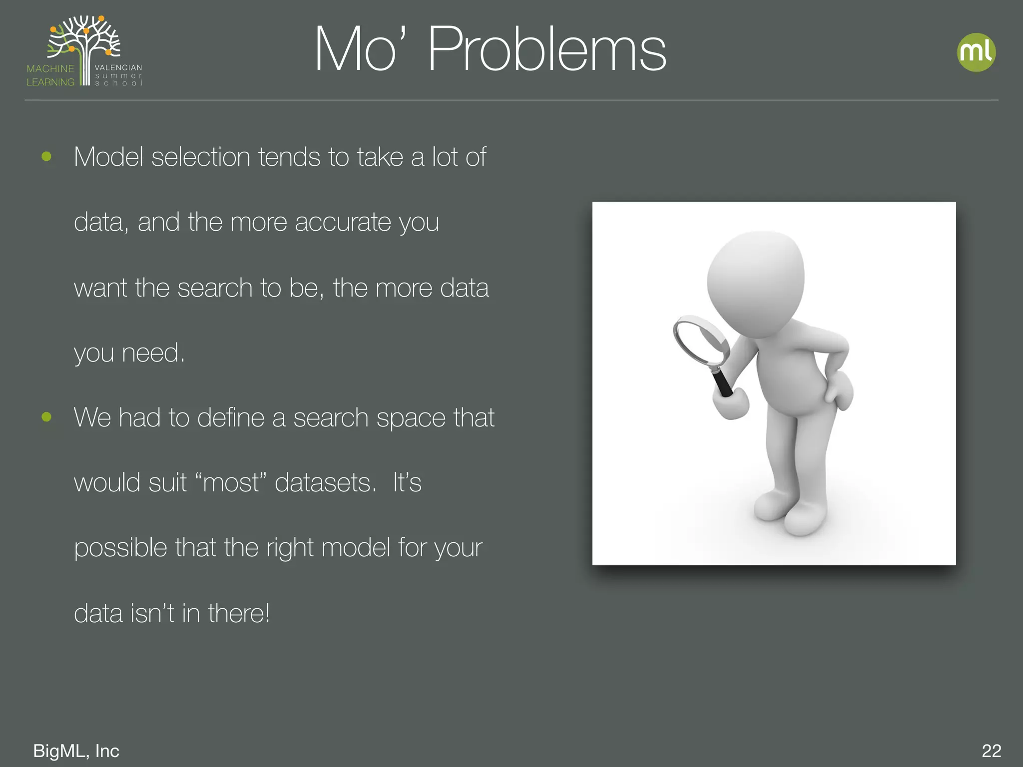 BigML, Inc 22
Mo’ Problems
• Model selection tends to take a lot of
data, and the more accurate you
want the search to be, the more data
you need.
• We had to deﬁne a search space that
would suit “most” datasets. It’s
possible that the right model for your
data isn’t in there!
 