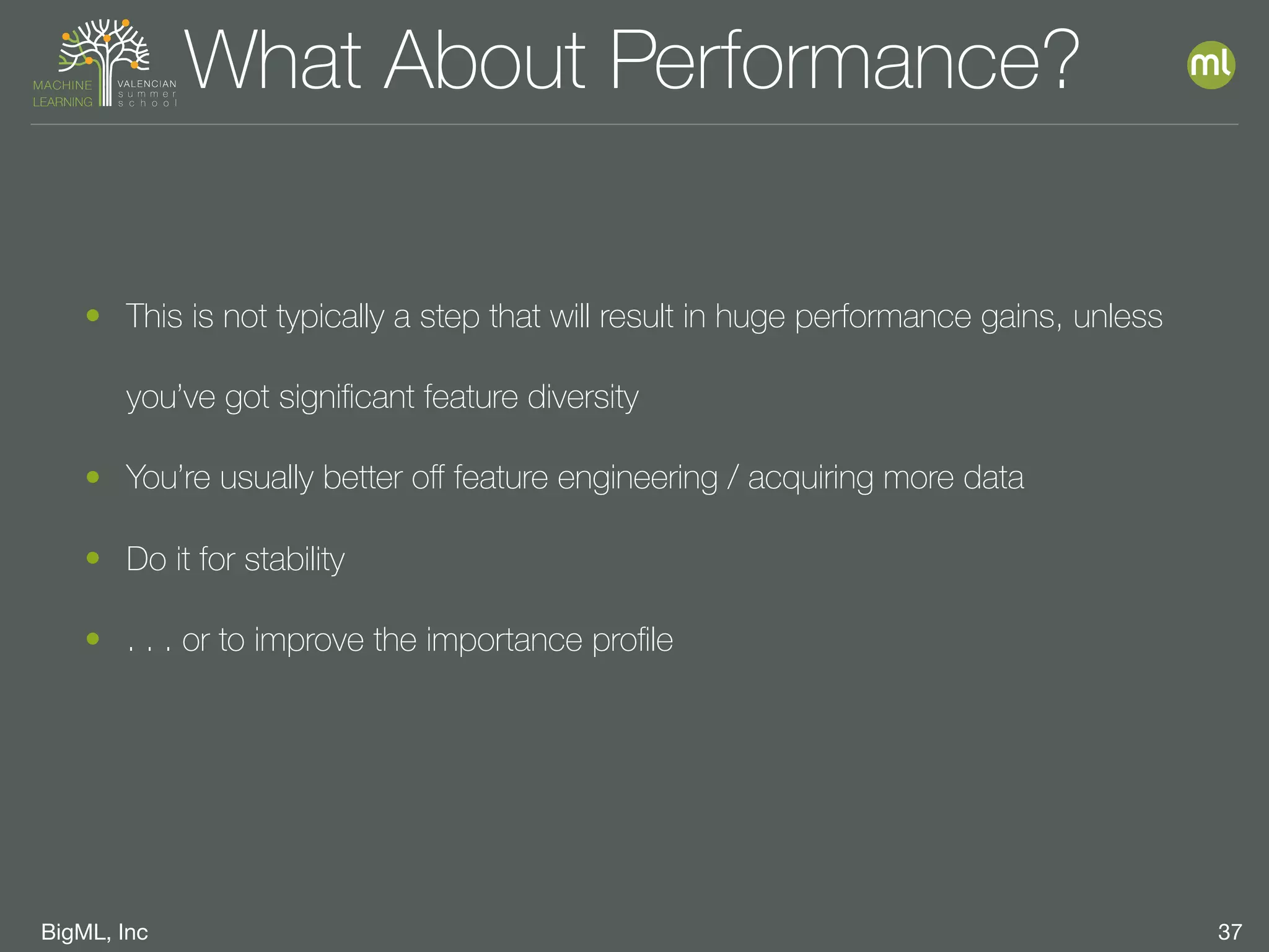 BigML, Inc 37
What About Performance?
• This is not typically a step that will result in huge performance gains, unless
you’ve got signiﬁcant feature diversity
• You’re usually better oﬀ feature engineering / acquiring more data
• Do it for stability
• . . . or to improve the importance proﬁle
 