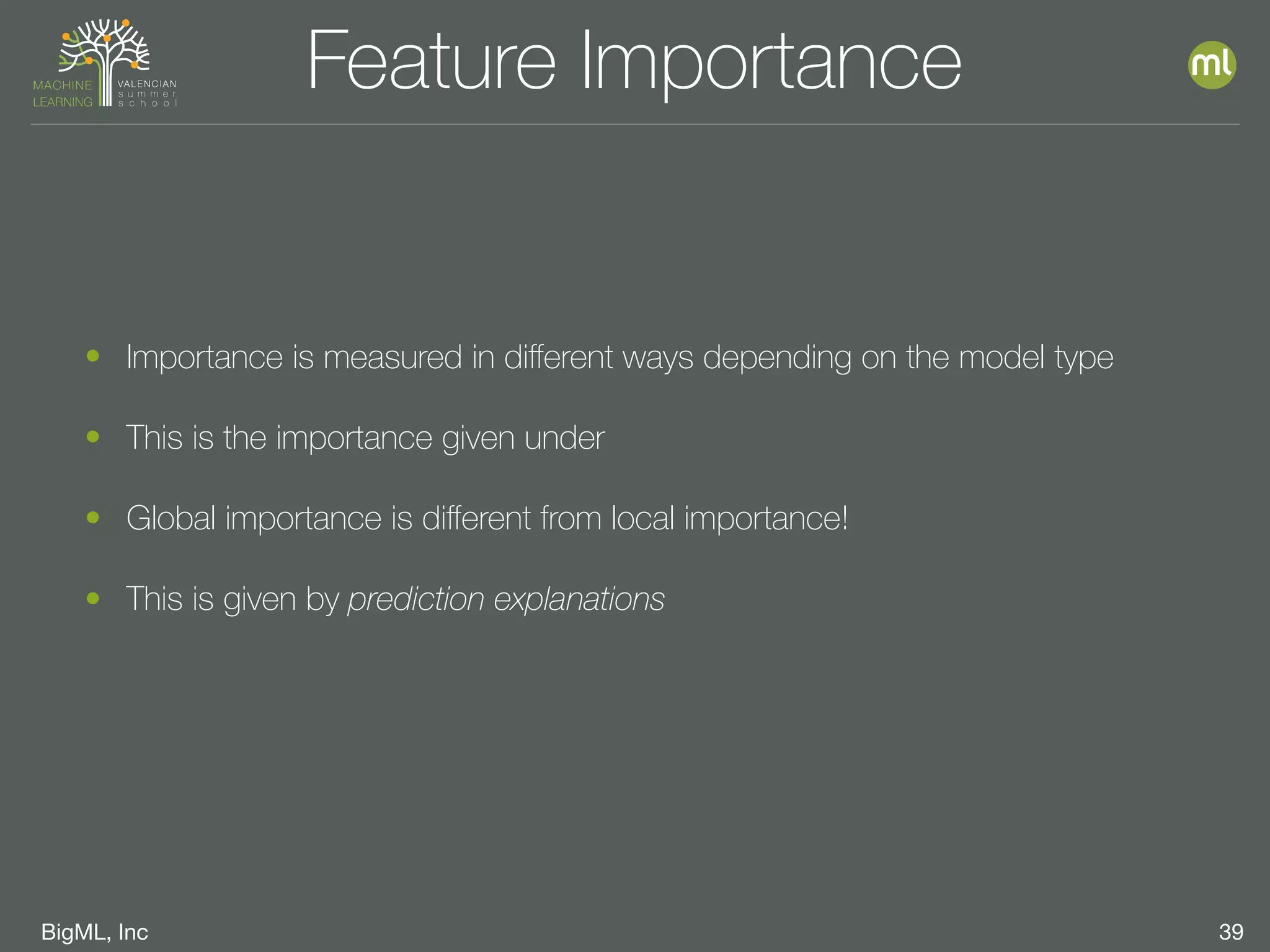 BigML, Inc 39
Feature Importance
• Importance is measured in diﬀerent ways depending on the model type
• This is the importance given under
• Global importance is diﬀerent from local importance!
• This is given by prediction explanations
 