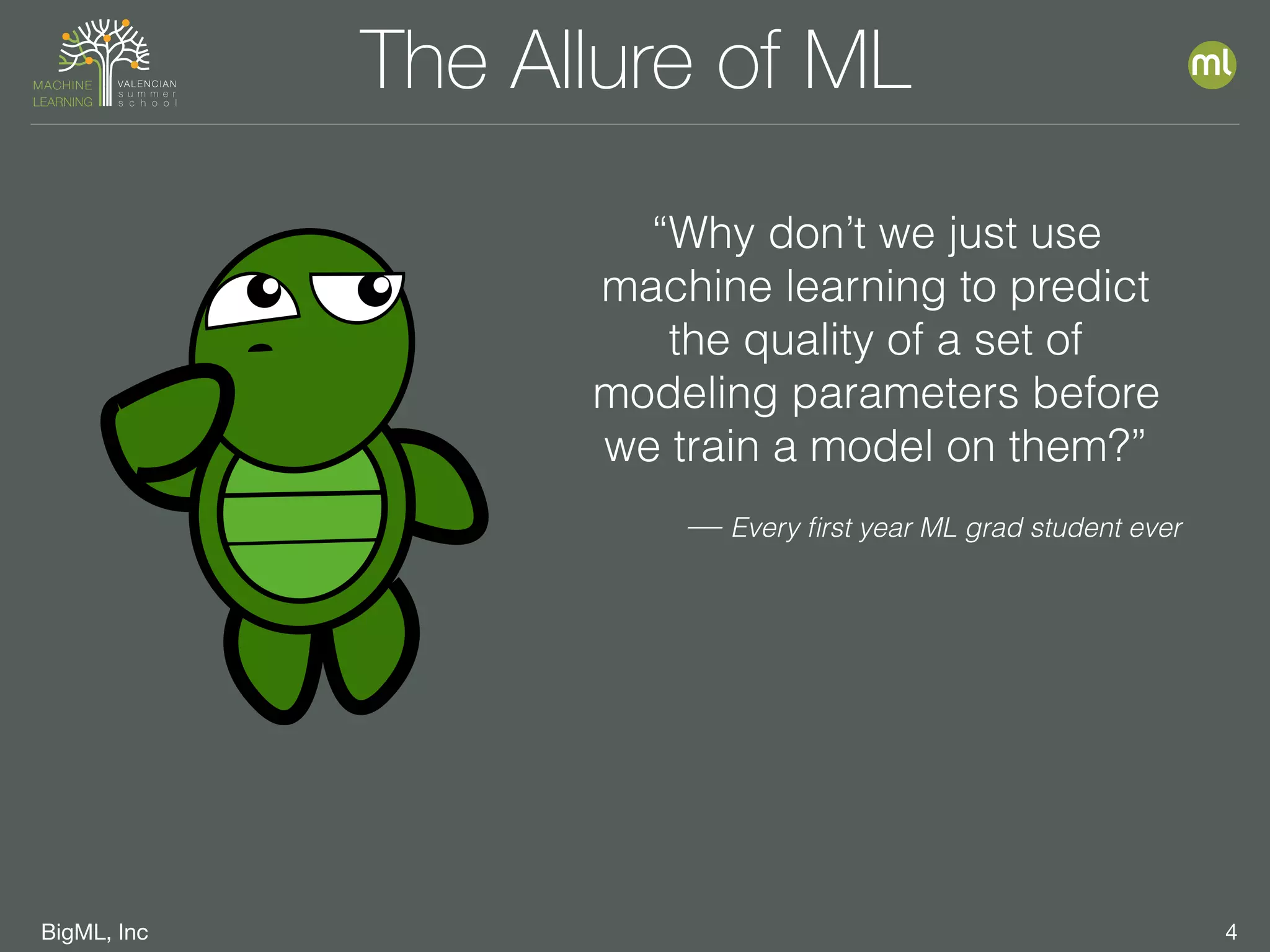 BigML, Inc 4
The Allure of ML
“Why don’t we just use
machine learning to predict
the quality of a set of
modeling parameters before
we train a model on them?”
— Every ﬁrst year ML grad student ever
 
