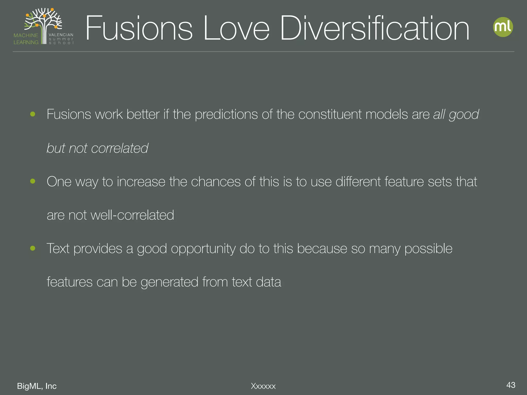 BigML, Inc 43Xxxxxx
Fusions Love Diversiﬁcation
• Fusions work better if the predictions of the constituent models are all good
but not correlated
• One way to increase the chances of this is to use diﬀerent feature sets that
are not well-correlated
• Text provides a good opportunity do to this because so many possible
features can be generated from text data
 