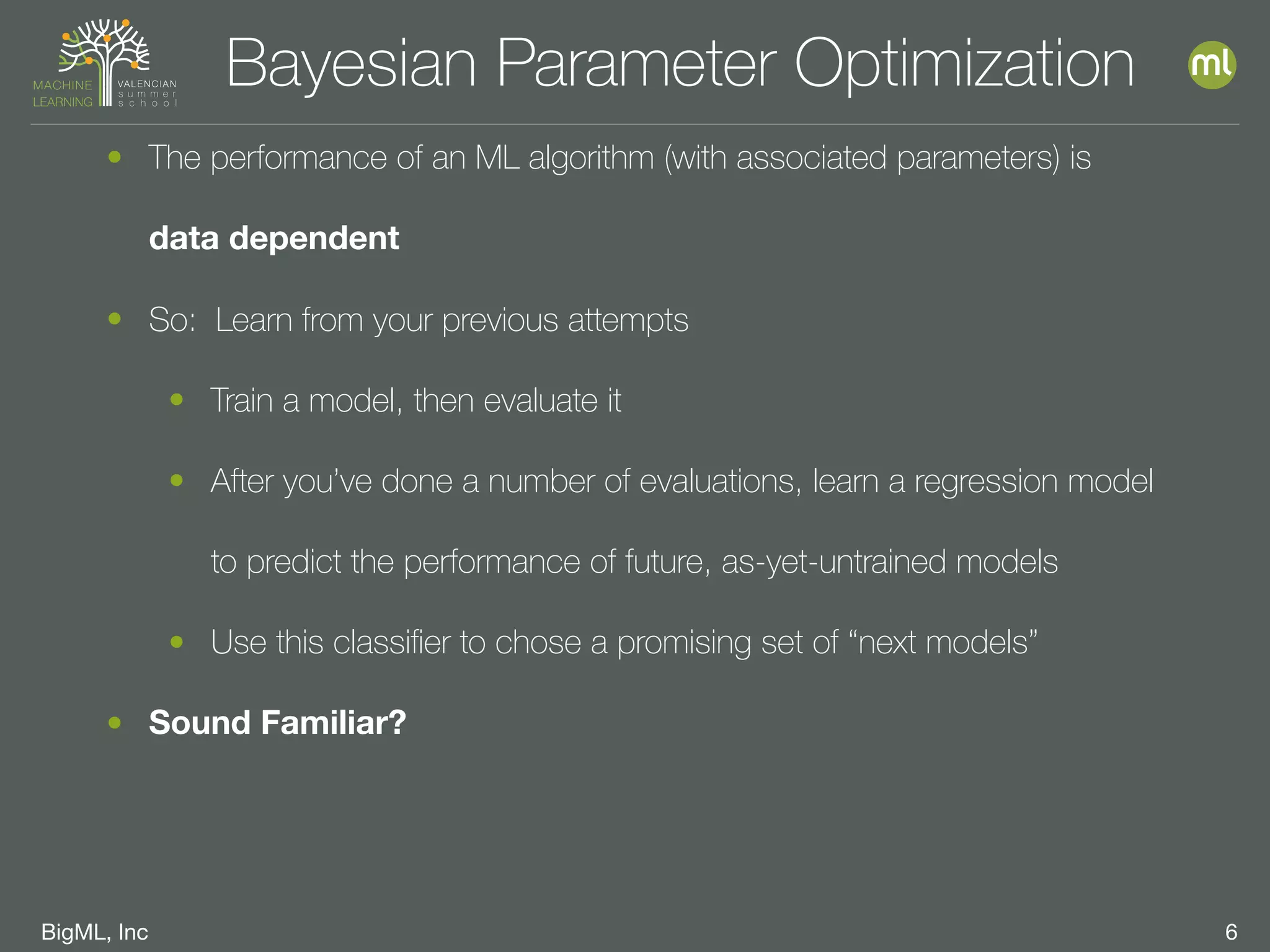 BigML, Inc 6
• The performance of an ML algorithm (with associated parameters) is
data dependent
• So: Learn from your previous attempts
• Train a model, then evaluate it
• After you’ve done a number of evaluations, learn a regression model
to predict the performance of future, as-yet-untrained models
• Use this classiﬁer to chose a promising set of “next models”
• Sound Familiar?
Bayesian Parameter Optimization
 