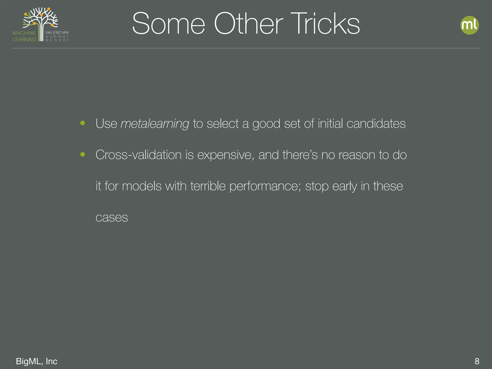 BigML, Inc 8
Some Other Tricks
• Use metalearning to select a good set of initial candidates
• Cross-validation is expensive, and there’s no reason to do
it for models with terrible performance; stop early in these
cases
 