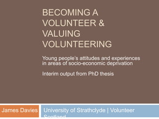 BECOMING A
VOLUNTEER &
VALUING
VOLUNTEERING
Young people’s attitudes and experiences
in areas of socio-economic deprivation
Interim output from PhD thesis
University of Strathclyde | VolunteerJames Davies
 