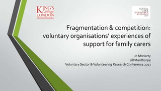 Fragmentation & competition:
voluntary organisations’ experiences of
support for family carers
Jo Moriarty
Jill Manthorpe
Voluntary Sector &Volunteering Research Conference 2013
 