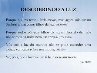 DESCOBRINDO A LUZ
Porque noutro tempo éreis trevas, mas agora sois luz no
Senhor; andai como filhos da luz. (Ef. 05:08)
Porque todos vós sois filhos da luz e filhos do dia; nós
não somos da noite nem das trevas. (I Ts. 05:05)
Vós sois a luz do mundo; não se pode esconder uma
cidade edificada sobre um monte; (Mt. 05:14)
Vê, pois, que a luz que em ti há não sejam trevas.
(Lc. 11:35)
 