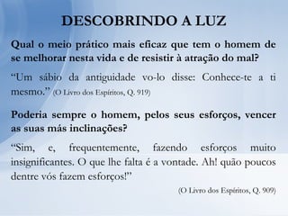 Qual o meio prático mais eficaz que tem o homem de
se melhorar nesta vida e de resistir à atração do mal?
“Um sábio da antiguidade vo-lo disse: Conhece-te a ti
mesmo.” (O Livro dos Espíritos, Q. 919)
Poderia sempre o homem, pelos seus esforços, vencer
as suas más inclinações?
“Sim, e, frequentemente, fazendo esforços muito
insignificantes. O que lhe falta é a vontade. Ah! quão poucos
dentre vós fazem esforços!”
(O Livro dos Espíritos, Q. 909)
DESCOBRINDO A LUZ
 