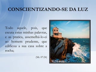 CONSCIENTIZANDO-SE DA LUZ
Todo aquele, pois, que
escuta estas minhas palavras,
e as pratica, assemelhá-lo-ei
ao homem prudente, que
edificou a sua casa sobre a
rocha;
(Mt. 07:24)
 