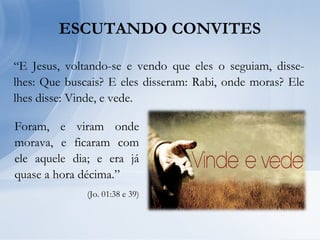 “E Jesus, voltando-se e vendo que eles o seguiam, disse-
lhes: Que buscais? E eles disseram: Rabi, onde moras? Ele
lhes disse: Vinde, e vede.
ESCUTANDO CONVITES
Foram, e viram onde
morava, e ficaram com
ele aquele dia; e era já
quase a hora décima.”
(Jo. 01:38 e 39)
 