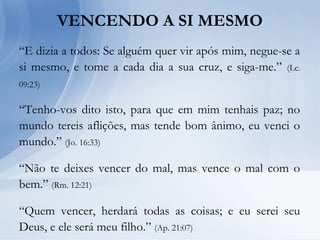 VENCENDO A SI MESMO
“E dizia a todos: Se alguém quer vir após mim, negue-se a
si mesmo, e tome a cada dia a sua cruz, e siga-me.” (Lc.
09:23)
“Tenho-vos dito isto, para que em mim tenhais paz; no
mundo tereis aflições, mas tende bom ânimo, eu venci o
mundo.” (Jo. 16:33)
“Não te deixes vencer do mal, mas vence o mal com o
bem.” (Rm. 12:21)
“Quem vencer, herdará todas as coisas; e eu serei seu
Deus, e ele será meu filho.” (Ap. 21:07)
 
