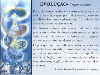 EVOLUÇÃO- Semper ascendens
De muito longe venho, em surtos milenários; vivi
na luz dos sóis, vaguei por mil esferas e, preso ao
turbilhão dos motos planetários, fui lodo e fui
cristal, no alvor de priscas eras.
Mil formas animei, nos reinos multifários: fui
planta no verdor de frescas primaveras e, após
desenvolver impulsos embrionários, galguei
novos degraus: fui fera dentre as feras.
Depois que em mim brilhou o facho da razão, fui
o íncola feroz das tribos primitivas e com tal vivi,
por vidas sucessivas.  E sempre na espiral da
eterna evolução, um dia alcançarei, em planos
bem diversos, a glória de ser luz, na Luz dos
universos.
 Rubens Romanelli ((O Primado do Espírito))
 