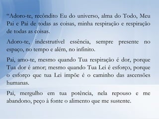 “Adoro-te, recôndito Eu do universo, alma do Todo, Meu
Pai e Pai de todas as coisas, minha respiração e respiração
de todas as coisas.
Adoro-te, indestrutível essência, sempre presente no
espaço, no tempo e além, no infinito.
Pai, amo-te, mesmo quando Tua respiração é dor, porque
Tua dor é amor; mesmo quando Tua Lei é esforço, porque
o esforço que tua Lei impõe é o caminho das ascensões
humanas.
Pai, mergulho em tua potência, nela repouso e me
abandono, peço à fonte o alimento que me sustente.
 