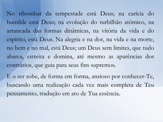 No ribombar da tempestade está Deus; na carícia do
humilde está Deus; na evolução do turbilhão atômico, na
arrancada das formas dinâmicas, na vitória da vida e do
espírito, está Deus. Na alegria e na dor, na vida e na morte,
no bem e no mal, está Deus; um Deus sem limites, que tudo
abarca, estreita e domina, até mesmo as aparências dos
contrários, que guia para seus fins supremos.
E o ser sobe, de forma em forma, ansioso por conhecer-Te,
buscando uma realização cada vez mais completa de Teu
pensamento, tradução em ato de Tua essência.
 