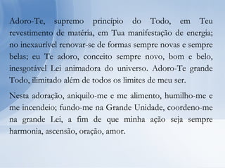 Adoro-Te, supremo princípio do Todo, em Teu
revestimento de matéria, em Tua manifestação de energia;
no inexaurível renovar-se de formas sempre novas e sempre
belas; eu Te adoro, conceito sempre novo, bom e belo,
inesgotável Lei animadora do universo. Adoro-Te grande
Todo, ilimitado além de todos os limites de meu ser.
Nesta adoração, aniquilo-me e me alimento, humilho-me e
me incendeio; fundo-me na Grande Unidade, coordeno-me
na grande Lei, a fim de que minha ação seja sempre
harmonia, ascensão, oração, amor.
 