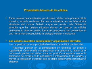 Propiedades básicas de las célulasPropiedades básicas de las células..
 Estas células descendientes por división celular de la primera célulaEstas células descendientes por división celular de la primera célula
muestra, todavía se desarrollan en la actualidad en los laboratoriosmuestra, todavía se desarrollan en la actualidad en los laboratorios
alrededor del mundo. Debido a que son mucho más fáciles dealrededor del mundo. Debido a que son mucho más fáciles de
estudiar que las células situadas dentro del cuerpo, las célulasestudiar que las células situadas dentro del cuerpo, las células
cultivadascultivadas in vitroin vitro (en cultivo fuera del cuerpo) se han convertido en(en cultivo fuera del cuerpo) se han convertido en
una herramienta esencial de la biología celular y molecular.una herramienta esencial de la biología celular y molecular.
 Las células muestran complejidad y organización elevadas.Las células muestran complejidad y organización elevadas.
La complejidad es una propiedad evidente pero difícil de describir.La complejidad es una propiedad evidente pero difícil de describir.
Podemos pensar en la complejidad en términos de orden yPodemos pensar en la complejidad en términos de orden y
regularidad. Cuanto más compleja sea una estructura, mayor es elregularidad. Cuanto más compleja sea una estructura, mayor es el
número de partes que deben estar en posición apropiada, menor lanúmero de partes que deben estar en posición apropiada, menor la
tolerancia de errores en la naturaleza e interacción de las partes, ytolerancia de errores en la naturaleza e interacción de las partes, y
mayor la regulación o control que se debe ejercer para conservar elmayor la regulación o control que se debe ejercer para conservar el
sistema.sistema.
 