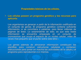 Propiedades básicas de las célulasPropiedades básicas de las células..
 Las células poseen un programa genético y los recursos paraLas células poseen un programa genético y los recursos para
aplicarlo.aplicarlo.
Los organismos se generan a partir de la información codificada enLos organismos se generan a partir de la información codificada en
un conjunto de genes. El programa genético contiene suficienteun conjunto de genes. El programa genético contiene suficiente
información, si se convirtiera a palabras, para llenar millones deinformación, si se convirtiera a palabras, para llenar millones de
páginas de texto. Lo sorprendente de esto, es que esta bastapáginas de texto. Lo sorprendente de esto, es que esta basta
información se encuentra empacada en un conjunto deinformación se encuentra empacada en un conjunto de
cromosomas que ocupa el espacio de un núcleo celular, miles decromosomas que ocupa el espacio de un núcleo celular, miles de
veces mas pequeño que el punto sobre esta letra i.veces mas pequeño que el punto sobre esta letra i.
Los genes además de almacenar información constituyen lasLos genes además de almacenar información constituyen las
plantillas para construir estructuras celulares y contienenplantillas para construir estructuras celulares y contienen
instrucciones para poner en marcha las actividades de la célula y elinstrucciones para poner en marcha las actividades de la célula y el
programa para reproducirse a sí mismos.programa para reproducirse a sí mismos.
 