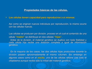 Propiedades básicas de las célulasPropiedades básicas de las células..
 Las células tienen capacidad para reproducirse a sí mismas.Las células tienen capacidad para reproducirse a sí mismas.
Así como se originan nuevos individuos por reproducción, lo mismo ocurreAsí como se originan nuevos individuos por reproducción, lo mismo ocurre
con las células nuevas.con las células nuevas.
Las células se producen por división, proceso en el cual el contenido de unaLas células se producen por división, proceso en el cual el contenido de una
célulacélula “madre”“madre” se distribuye en dos célulasse distribuye en dos células “hijas”.“hijas”.
Antes de la división, el material genético se duplica con toda fidelidad yAntes de la división, el material genético se duplica con toda fidelidad y
cada célula hija recibe una dotación completa e igual de informacióncada célula hija recibe una dotación completa e igual de información
genética.genética.
En la mayoría de los casos, las dos células hijas producidas durante laEn la mayoría de los casos, las dos células hijas producidas durante la
división poseen aproximadamente el mismo volumen. Sin embargo endivisión poseen aproximadamente el mismo volumen. Sin embargo en
algunos casos como en elalgunos casos como en el oocitooocito, una de las células retiene casi todo el, una de las células retiene casi todo el
citoplasma aunque reciba sólo la mitad del material genético.citoplasma aunque reciba sólo la mitad del material genético.
 