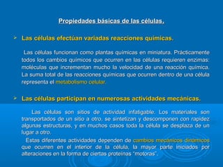 Propiedades básicas de las célulasPropiedades básicas de las células..
 Las células efectúan variadas reacciones químicas.Las células efectúan variadas reacciones químicas.
Las células funcionan como plantas químicas en miniatura. PrácticamenteLas células funcionan como plantas químicas en miniatura. Prácticamente
todos los cambios químicos que ocurren en las células requieren enzimas:todos los cambios químicos que ocurren en las células requieren enzimas:
moléculas que incrementan mucho la velocidad de una reacción química.moléculas que incrementan mucho la velocidad de una reacción química.
La suma total de las reacciones químicas que ocurren dentro de una célulaLa suma total de las reacciones químicas que ocurren dentro de una célula
representa elrepresenta el metabolismo celular.metabolismo celular.
 Las células participan en numerosas actividades mecánicas.Las células participan en numerosas actividades mecánicas.
Las células son sitios de actividad infatigable. Los materiales sonLas células son sitios de actividad infatigable. Los materiales son
transportados de un sitio a otro, se sintetizan y descomponen con rapideztransportados de un sitio a otro, se sintetizan y descomponen con rapidez
algunas estructuras, y en muchos casos toda la célula se desplaza de unalgunas estructuras, y en muchos casos toda la célula se desplaza de un
lugar a otro.lugar a otro.
Estas diferentes actividades dependen deEstas diferentes actividades dependen de cambios mecánicos dinámicoscambios mecánicos dinámicos
que ocurren en el interior de la célula, la mayor parte iniciados porque ocurren en el interior de la célula, la mayor parte iniciados por
alteraciones en la forma de ciertas proteínas “motoras”.alteraciones en la forma de ciertas proteínas “motoras”.
 