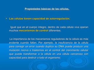 Propiedades básicas de las célulasPropiedades básicas de las células..
 Las células tienen capacidad de autorregulación.Las células tienen capacidad de autorregulación.
Igual que en el cuerpo íntegro, dentro de cada célula viva operanIgual que en el cuerpo íntegro, dentro de cada célula viva operan
muchosmuchos mecanismos de controlmecanismos de control diferentes.diferentes.
La importancia de los mecanismos reguladores de la célula es másLa importancia de los mecanismos reguladores de la célula es más
evidente cuando fallan. Por ejemplo, la insuficiencia de la célulaevidente cuando fallan. Por ejemplo, la insuficiencia de la célula
para corregir un error cuando duplica su DNA puede producir unapara corregir un error cuando duplica su DNA puede producir una
mutación nociva o trastornos en el control del crecimiento celularmutación nociva o trastornos en el control del crecimiento celular
que puede transformar a la célula en una célula cancerosa conque puede transformar a la célula en una célula cancerosa con
capacidad para destruir a todo el organismo.capacidad para destruir a todo el organismo.
 