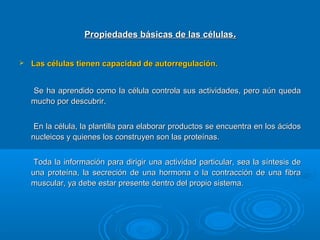 Propiedades básicas de las célulasPropiedades básicas de las células..
 Las células tienen capacidad de autorregulación.Las células tienen capacidad de autorregulación.
Se ha aprendido como la célula controla sus actividades, pero aún quedaSe ha aprendido como la célula controla sus actividades, pero aún queda
mucho por descubrir.mucho por descubrir.
En la célula, la plantilla para elaborar productos se encuentra en los ácidosEn la célula, la plantilla para elaborar productos se encuentra en los ácidos
nucleicos y quienes los construyen son las proteínas.nucleicos y quienes los construyen son las proteínas.
Toda la información para dirigir una actividad particular, sea la síntesis deToda la información para dirigir una actividad particular, sea la síntesis de
una proteína, la secreción de una hormona o la contracción de una fibrauna proteína, la secreción de una hormona o la contracción de una fibra
muscular, ya debe estar presente dentro del propio sistema.muscular, ya debe estar presente dentro del propio sistema.
 