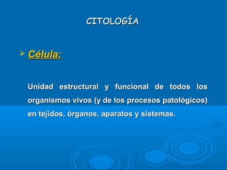 CITOLOGÍACITOLOGÍA
 Célula:Célula:
Unidad estructural y funcional de todos losUnidad estructural y funcional de todos los
organismos vivos (y de los procesos patológicos)organismos vivos (y de los procesos patológicos)
en tejidos, órganos, aparatos y sistemas.en tejidos, órganos, aparatos y sistemas.
 