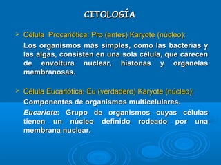 CITOLOGÍACITOLOGÍA
 Célula Procariótica: Pro (antes) Karyote (núcleo):Célula Procariótica: Pro (antes) Karyote (núcleo):
Los organismos más simples, como las bacterias yLos organismos más simples, como las bacterias y
las algas, consisten en una sola célula, que carecenlas algas, consisten en una sola célula, que carecen
de envoltura nuclear, histonas y organelasde envoltura nuclear, histonas y organelas
membranosas.membranosas.
 Célula Eucariótica: Eu (verdadero) Karyote (núcleo):Célula Eucariótica: Eu (verdadero) Karyote (núcleo):
Componentes de organismos multicelulares.Componentes de organismos multicelulares.
EucarioteEucariote: Grupo de organismos cuyas células: Grupo de organismos cuyas células
tienen un núcleo definido rodeado por unatienen un núcleo definido rodeado por una
membrana nuclear.membrana nuclear.
 