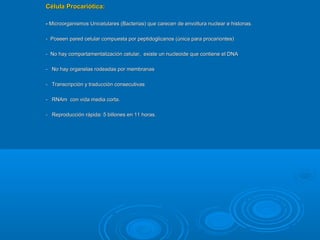 Célula Procariótica:Célula Procariótica:
-- Microorganismos Unicelulares (Bacterias) que carecen de envoltura nuclear e histonas.Microorganismos Unicelulares (Bacterias) que carecen de envoltura nuclear e histonas.
- Poseen pared celular compuesta por peptidoglicanos (única para procariontes)- Poseen pared celular compuesta por peptidoglicanos (única para procariontes)
- No hay compartamentalización celular, existe un nucleoide que contiene el DNA- No hay compartamentalización celular, existe un nucleoide que contiene el DNA
- No hay organelas rodeadas por membranas- No hay organelas rodeadas por membranas
- Transcripción y traducción consecutivas- Transcripción y traducción consecutivas
- RNAm con vida media corta.- RNAm con vida media corta.
- Reproducción rápida: 5 billones en 11 horas.- Reproducción rápida: 5 billones en 11 horas.
 