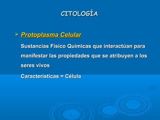 CITOLOGÍACITOLOGÍA
 Protoplasma CelularProtoplasma Celular
Sustancias Físico Químicas que interactúan paraSustancias Físico Químicas que interactúan para
manifestar las propiedades que se atribuyen a losmanifestar las propiedades que se atribuyen a los
seres vivosseres vivos
Características = CélulaCaracterísticas = Célula
 