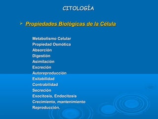 CITOLOGÍACITOLOGÍA
 Propiedades Biológicas de la CélulaPropiedades Biológicas de la Célula
-
Metabolismo CelularMetabolismo Celular
-
Propiedad OsmóticaPropiedad Osmótica
-
AbsorciónAbsorción
-
DigestiónDigestión
-
AsimilaciónAsimilación
-
ExcreciónExcreción
-
AutoreproducciónAutoreproducción
-
ExitabilidadExitabilidad
-
ContrabilidadContrabilidad
-
SecreciónSecreción
-
Exocitosis, EndocitosisExocitosis, Endocitosis
-
Crecimiento, mantenimientoCrecimiento, mantenimiento
-
Reproducción.Reproducción.
 