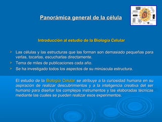 Panorámica general de la célulaPanorámica general de la célula
Introducción al estudio de la Biología CelularIntroducción al estudio de la Biología Celular
 Las células y las estructuras que las forman son demasiado pequeñas paraLas células y las estructuras que las forman son demasiado pequeñas para
verlas, tocarlas, escucharlas directamente.verlas, tocarlas, escucharlas directamente.
 Tema de miles de publicaciones cada año.Tema de miles de publicaciones cada año.
 Se ha investigado todos los aspectos de su minúscula estructura.Se ha investigado todos los aspectos de su minúscula estructura.
El estudio de laEl estudio de la Biología CelularBiología Celular se atribuye a la curiosidad humana en suse atribuye a la curiosidad humana en su
aspiración de realizar descubrimientos y a la inteligencia creativa del seraspiración de realizar descubrimientos y a la inteligencia creativa del ser
humano para diseñar los complejos instrumentos y las elaboradas técnicashumano para diseñar los complejos instrumentos y las elaboradas técnicas
mediante las cuales se pueden realizar esos experimentos.mediante las cuales se pueden realizar esos experimentos.
 