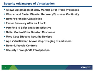Security Advantages of Virtualization

   Allows Automation of Many Manual Error Prone Processes
   Cleaner and Easier Disaster Recovery/Business Continuity
   Better Forensics Capabilities
   Faster Recovery After an Attack
   Patching is Safer and More Effective
   Better Control Over Desktop Resources
   More Cost Effective Security Devices
   App Virtualization Allows de-privileging of end users
   Better Lifecycle Controls
   Security Through VM Introspection




35
 