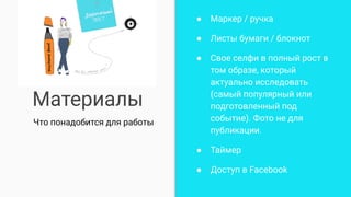 Материалы
● Маркер / ручка
● Листы бумаги / блокнот
● Свое селфи в полный рост в
том образе, который
актуально исследовать
(самый популярный или
подготовленный под
событие). Фото не для
публикации.
● Таймер
● Доступ в Facebook
Что понадобится для работы
 