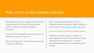 Как стать участником сессии
Последовательность и задания Визуальной
Стратегической Сессии “Strong Personal
Brand” записаны в закрытой группе
Facebook.
Для доступа необходимо иметь аккаунт на
Facebook и оплатить доступ.
Доступ бессрочный. Оплачивается один раз.
Стоимость 2000 грн.
Для получения реквизитов оплаты и
подключения необходимо подать заявку на
вступление в Группу Strong Personal Brand
https://www.facebook.com/groups/strongpersonalbrand
Реквизиты оплаты придут в директ в
Мессенджере. После оплаты аккаунт будет
автоматически подключен к группе с
материалами визуальной стратегической
сессии.
 