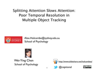 Splitting Attention Slows Attention:
    Poor Temporal Resolution in
      Multiple Object Tracking



        Alex.Holcombe@sydney.edu.au
        School of Psychology




Wei-Ying Chen                     http://www.slideshare.net/holcombea/
School of Psychology
                        1         @ceptional
 