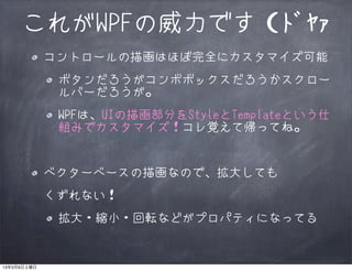 これがWPFの威力です（ﾄﾞﾔｧ
             コントロールの描画はほぼ完全にカスタマイズ可能
              ボタンだろうがコンボボックスだろうかスクロー
              ルバーだろうが。
              WPFは、UIの描画部分をStyleとTemplateという仕
              組みでカスタマイズ！コレ覚えて帰ってね。


             ベクターベースの描画なので、拡大しても
             くずれない！
              拡大・縮小・回転などがプロパティになってる


13年3月9日土曜日
 