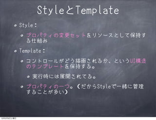 StyleとTemplate
             Style：
               プロパティの変更セットをリソースとして保持す
               る仕組み
             Template：
               コントロールがどう描画されるか、というUI構造
               のテンプレートを保持する。
                 実行時には展開されてる。
               プロパティの一つ。（だからStyleで一緒に管理
               することが多い）



13年3月9日土曜日
 