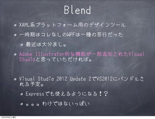Blend
             XAML系プラットフォーム用のデザインツール
             一時期はコレなしのWPFは一種の苦行だった
               最近は大分まし。
             Adobe Illustrator的な機能が一部追加されたVisual
             Studioと思っていただければ。


             Visual Studio 2012 Update 2でVS2012にバンドルさ
             れる予定。
               Expressでも使えるようになる！？
               。。。わけではないっぽい

13年3月9日土曜日
 