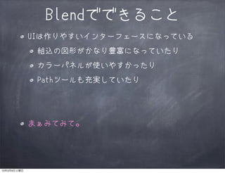 Blendでできること
             UIは作りやすいインターフェースになっている
              組込の図形がかなり豊富になっていたり
              カラーパネルが使いやすかったり
              Pathツールも充実していたり




             まぁみてみて。




13年3月9日土曜日
 