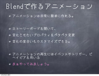 Blendで作るアニメーション
             アニメーションは非常に簡単に作れる。


             ストーリーボードを開いて、
             変化させたいプロパティをペタペタ変更
             変化の度合いもカスタマイズできる。


             アニメーションの再生にはイベントやトリガー、ビ
             ヘイビアを用いる
             まぁやってみましょう。

13年3月9日土曜日
 