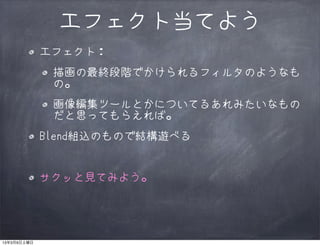 エフェクト当てよう
             エフェクト：
              描画の最終段階でかけられるフィルタのようなも
              の。
              画像編集ツールとかについてるあれみたいなもの
              だと思ってもらえれば。
             Blend組込のもので結構遊べる


             サクッと見てみよう。




13年3月9日土曜日
 