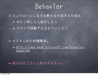 Behavior
             コントロールに色々な動きを付加する仕組み
              ボタン押したら何かしたり
              マウスで移動できるようにしたり


             カスタム化も結構簡単。
              http://code.msdn.microsoft.com/Behavior-
              beae13a6


             組込のをさらっと紹介するよ―。

13年3月9日土曜日
 