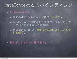 DataContextとのバインディング
             DataContext？？
               全てのWPFコントロールが持つプロパティ
               DataContextに設定されたオブジェクトとも、デ
               ータバインドすることが可能。
               特に指定しないと、親のDataContextをこどもが
               引き継ぐ。


             例えばこんなふうに書けます。




13年3月9日土曜日
 