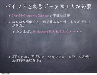 バインドされるデータは工夫が必要
             INotifyPropertyChangedの実装は必須
             なかなか面倒くさいので色んなサポートライブラリ
             がある。
              たとえば、Resharperを入れておくと・・・




             WPFのためのアプリケーションフレームワークを使
             えば結構楽になる。


13年3月9日土曜日
 