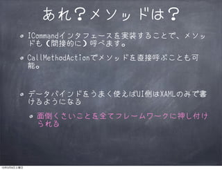 あれ？メソッドは？
             ICommandインタフェースを実装することで、メソッ
             ドも（間接的に）呼べます。
             CallMethodActionでメソッドを直接呼ぶことも可
             能。


             データバインドをうまく使えばUI側はXAMLのみで書
             けるようになる
              面倒くさいことを全てフレームワークに押し付け
              られる




13年3月9日土曜日
 