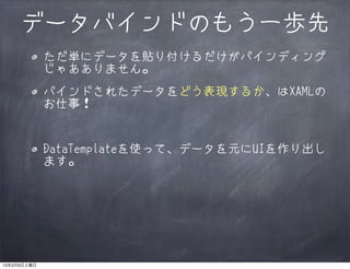 データバインドのもう一歩先
             ただ単にデータを貼り付けるだけがバインディング
             じゃあありません。
             バインドされたデータをどう表現するか、はXAMLの
             お仕事！


             DataTemplateを使って、データを元にUIを作り出し
             ます。




13年3月9日土曜日
 