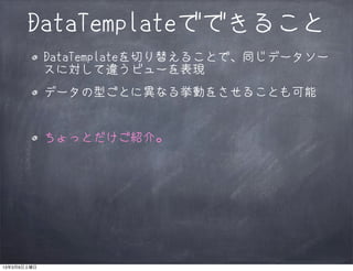 DataTemplateでできること
             DataTemplateを切り替えることで、同じデータソー
             スに対して違うビューを表現
             データの型ごとに異なる挙動をさせることも可能


             ちょっとだけご紹介。




13年3月9日土曜日
 